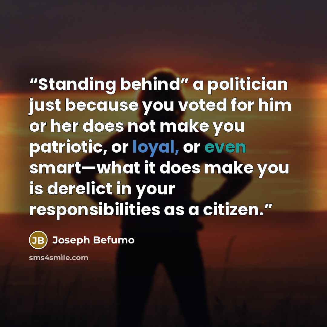 “Standing behind” a politician just because you voted for him or her does not make you patriotic, or loyal, or even smart—what it does make you is derelict in your responsibilities as a citizen.” quote by Joseph Befumo