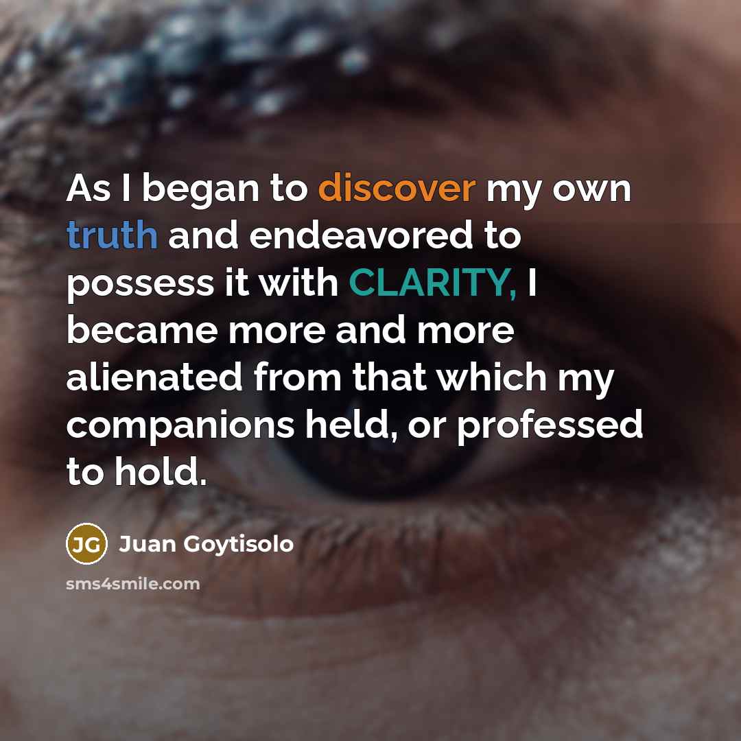 “As I began to discover my own truth and endeavored to possess it with CLARITY, I became more and more alienated from that which my companions held, or professed to hold.” quote by Juan Goytisolo