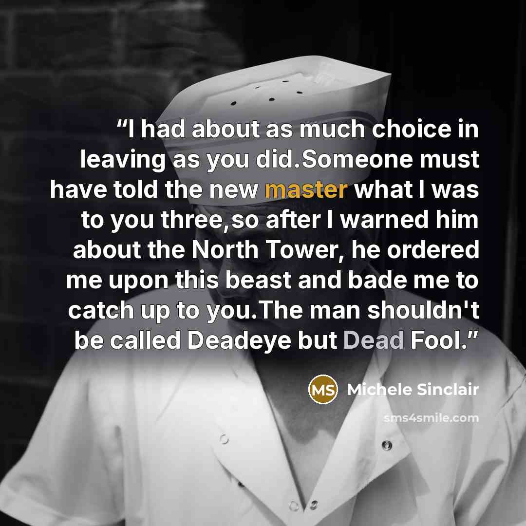 “I had about as much choice in leaving as you did.Someone must have told the new master what I was to you three,so after I warned him about the North Tower, he ordered me upon this beast and bade me to catch up to you.The man shouldn't be called Deadeye but Dead Fool.” quote by Michele Sinclair