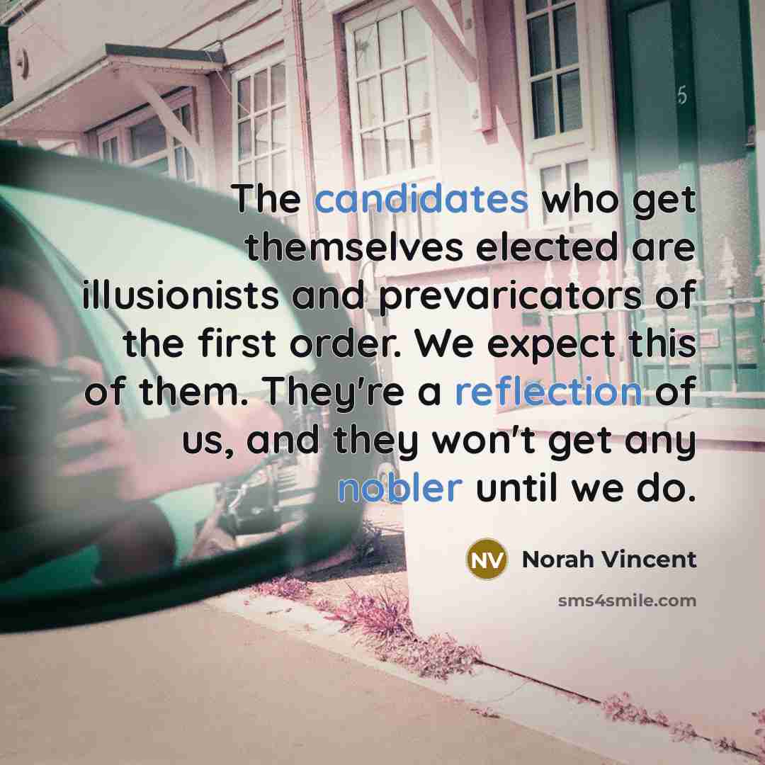 “The candidates who get themselves elected are illusionists and prevaricators of the first order. We expect this of them. They're a reflection of us, and they won't get any nobler until we do.” quote by Norah Vincent