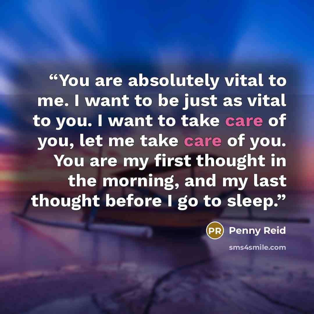 “You are absolutely vital to me. I want to be just as vital to you. I want to take care of you, let me take care of you. You are my first thought in the morning, and my last thought before I go to sleep.” quote by Penny Reid