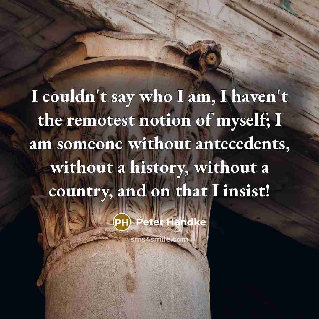 “I couldn't say who I am, I haven't the remotest notion of myself; I am someone without antecedents, without a history, without a country, and on that I insist!” quote by Peter Handke