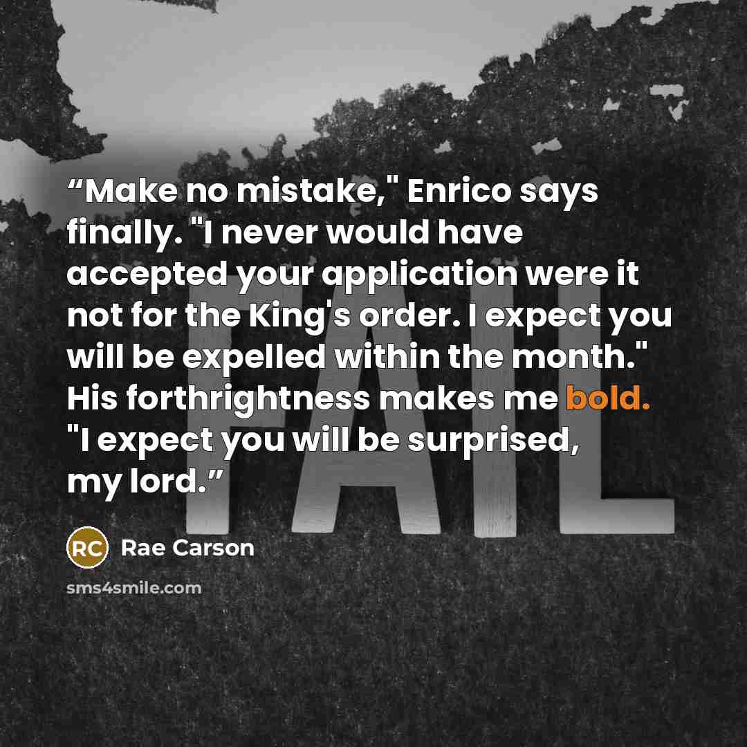 “Make no mistake," Enrico says finally. "I never would have accepted your application were it not for the King's order. I expect you will be expelled within the month." His forthrightness makes me bold. "I expect you will be surprised, my lord.” quote by Rae Carson