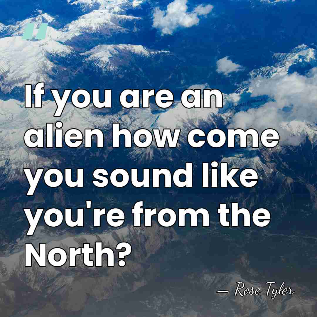 If you are an alien how come you sound like you're from&hellip; - Rose Tyler