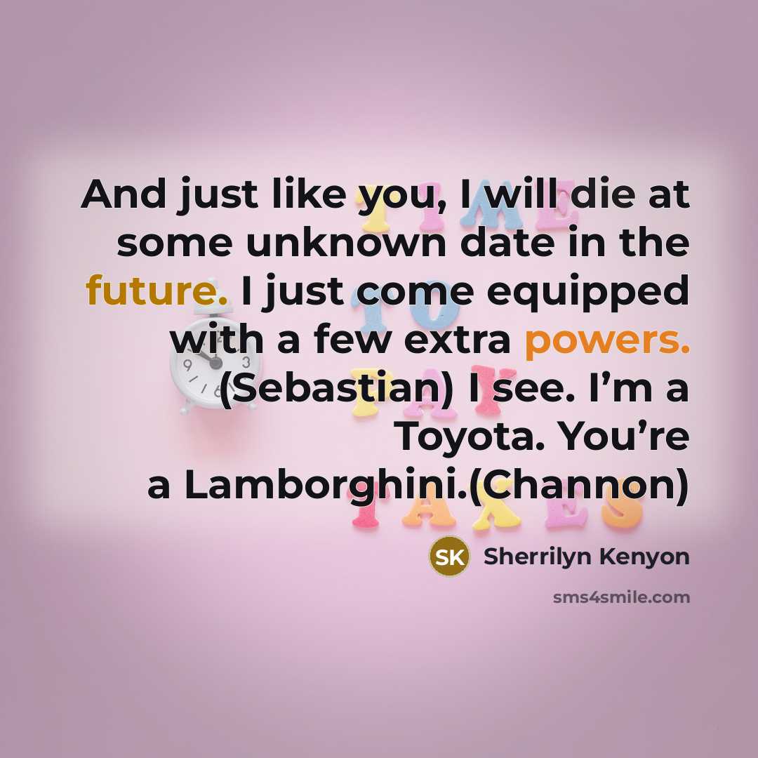 “And just like you, I will die at some unknown date in the future. I just come equipped with a few extra powers. (Sebastian) I see. I’m a Toyota. You’re a Lamborghini.(Channon)” quote by Sherrilyn Kenyon