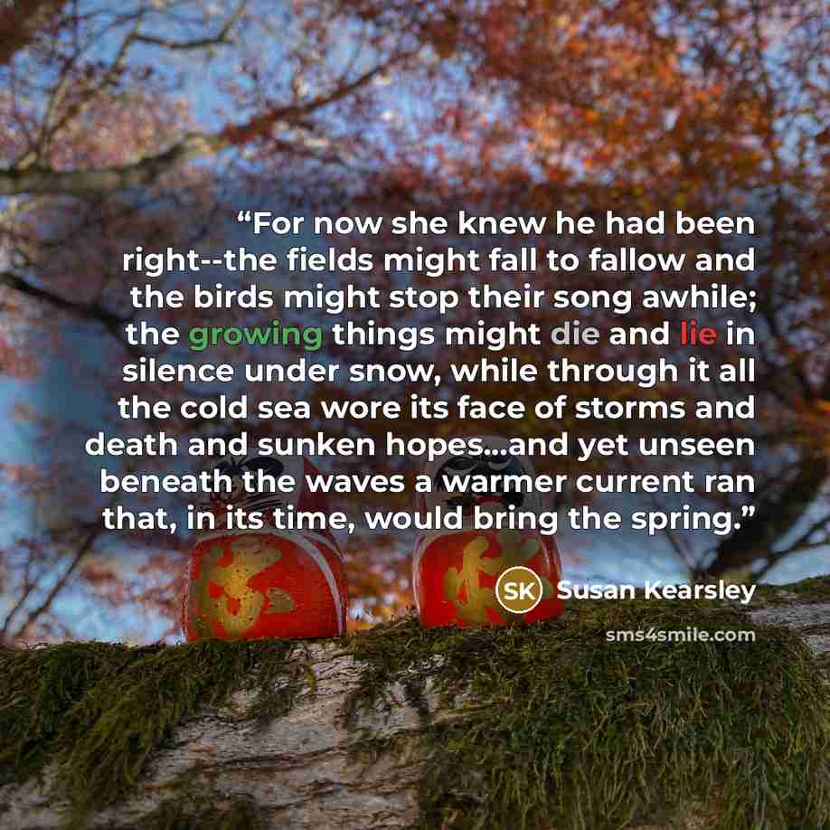 “For now she knew he had been right--the fields might fall to fallow and the birds might stop their song awhile; the growing things might die and lie in silence under snow, while through it all the cold sea wore its face of storms and death and sunken hopes...and yet unseen beneath the waves a…” quote by Susan Kearsley