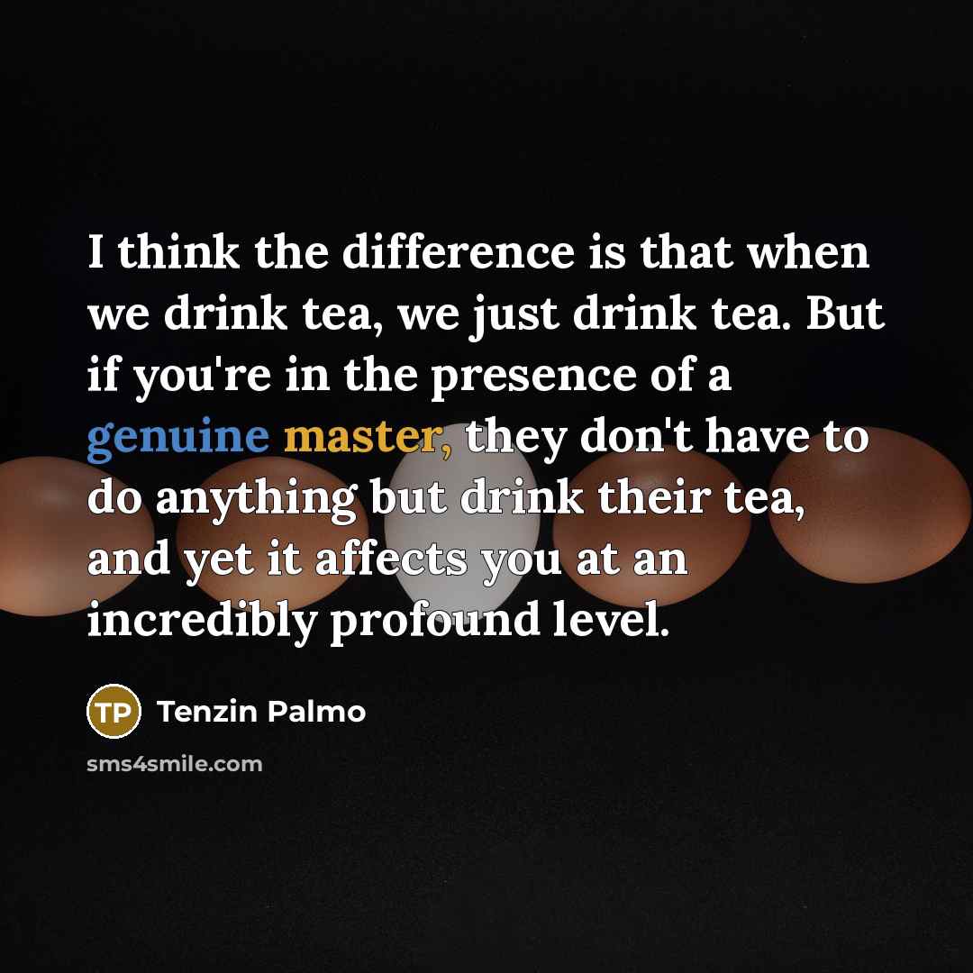 “I think the difference is that when we drink tea, we just drink tea. But if you're in the presence of a genuine master, they don't have to do anything but drink their tea, and yet it affects you at an incredibly profound level.” quote by Tenzin Palmo