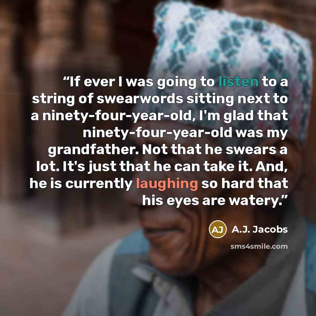 “If ever I was going to listen to a string of swearwords sitting next to a ninety-four-year-old, I'm glad that ninety-four-year-old was my grandfather. Not that he swears a lot. It's just that he can take it. And, he is currently laughing so hard that his eyes are watery.” quote by A.J. Jacobs