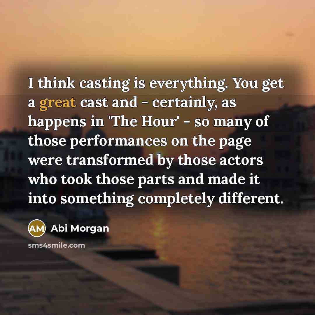 “I think casting is everything. You get a great cast and - certainly, as happens in 'The Hour' - so many of those performances on the page were transformed by those actors who took those parts and made it into something completely different.” quote by Abi Morgan