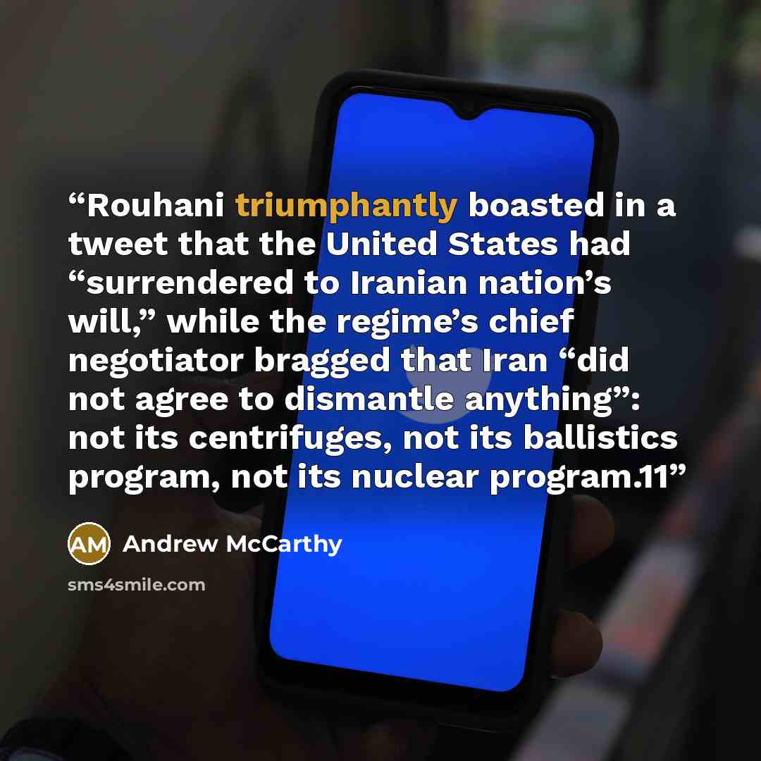 “Rouhani triumphantly boasted in a tweet that the United States had “surrendered to Iranian nation’s will,” while the regime’s chief negotiator bragged that Iran “did not agree to dismantle anything”: not its centrifuges, not its ballistics program, not its nuclear program.11” quote by Andrew McCarthy