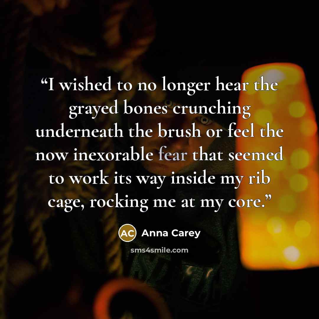 “I wished to no longer hear the grayed bones crunching underneath the brush or feel the now inexorable fear that seemed to work its way inside my rib cage, rocking me at my core.” quote by Anna Carey