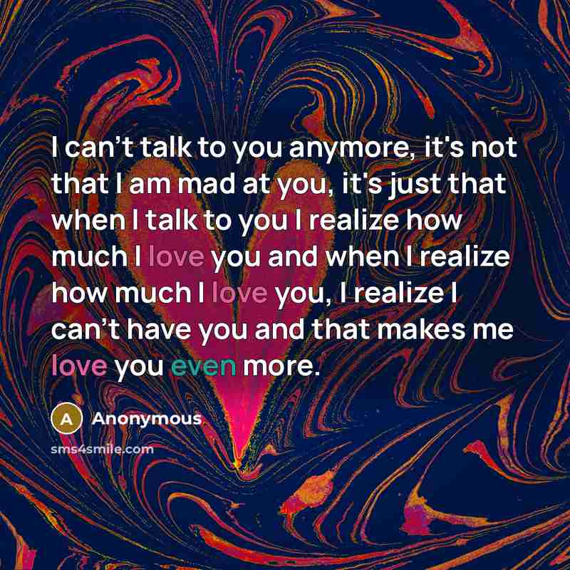 “I can't talk to you anymore, it's not that I am mad at you, it's just that when I talk to you I realize how much I love you and when I realize how much I love you, I realize I can't have you and that makes me love you even more.” quote by Anonymous