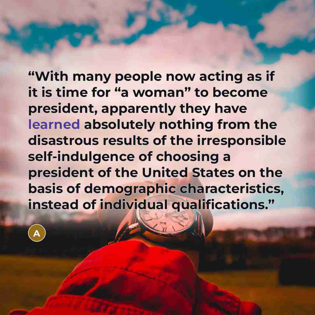 “With many people now acting as if it is time for “a woman” to become president, apparently they have learned absolutely nothing from the disastrous results of the irresponsible self-indulgence of choosing a president of the United States on the basis of demographic characteristics, instead of…” quote by Anonymous