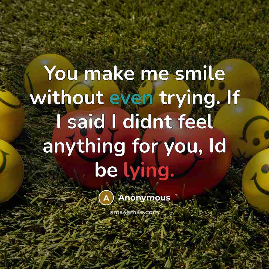 “You make me smile without even trying. If I said I didnt feel anything for you, Id be lying.” quote by Anonymous