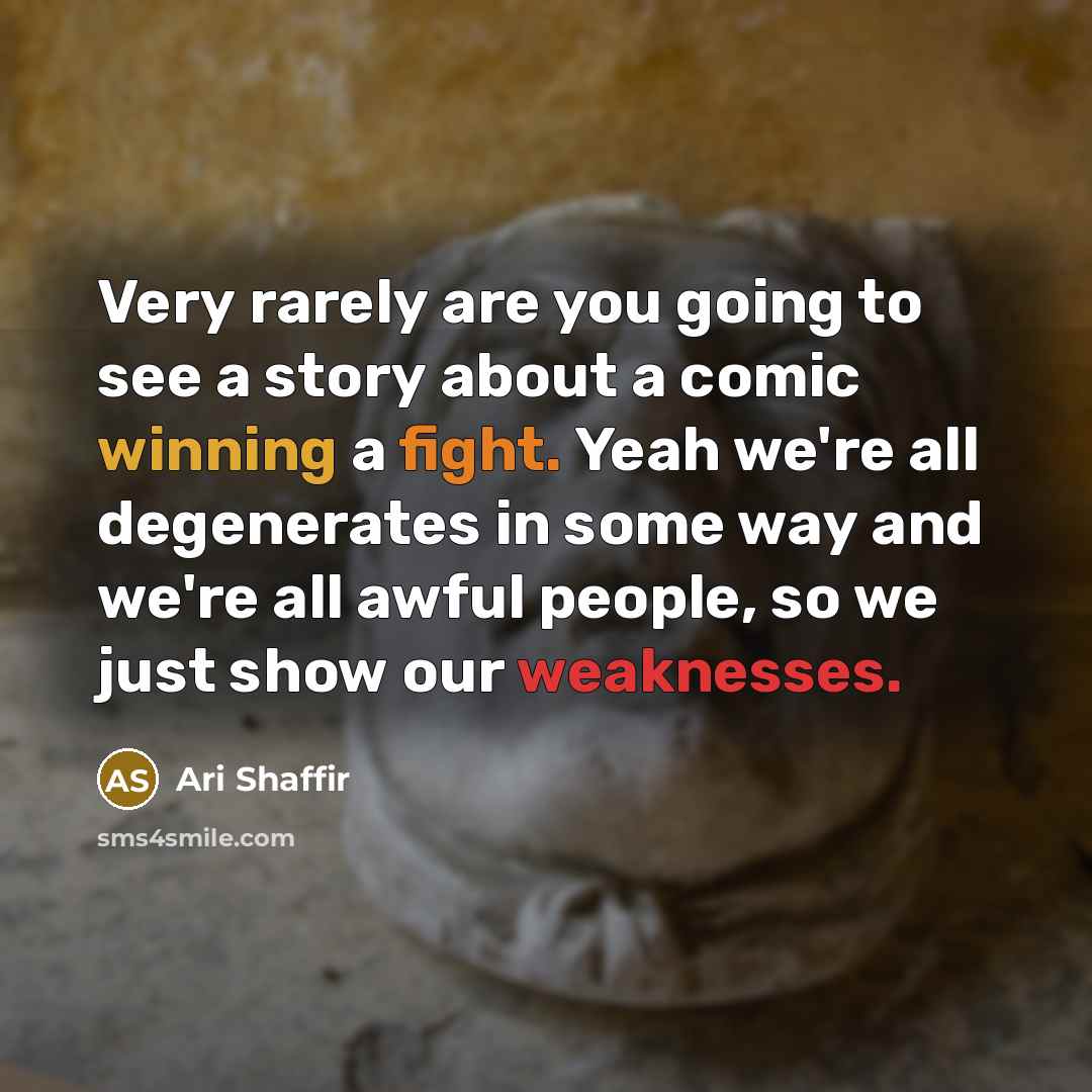 “Very rarely are you going to see a story about a comic winning a fight. Yeah we're all degenerates in some way and we're all awful people, so we just show our weaknesses.” quote by Ari Shaffir