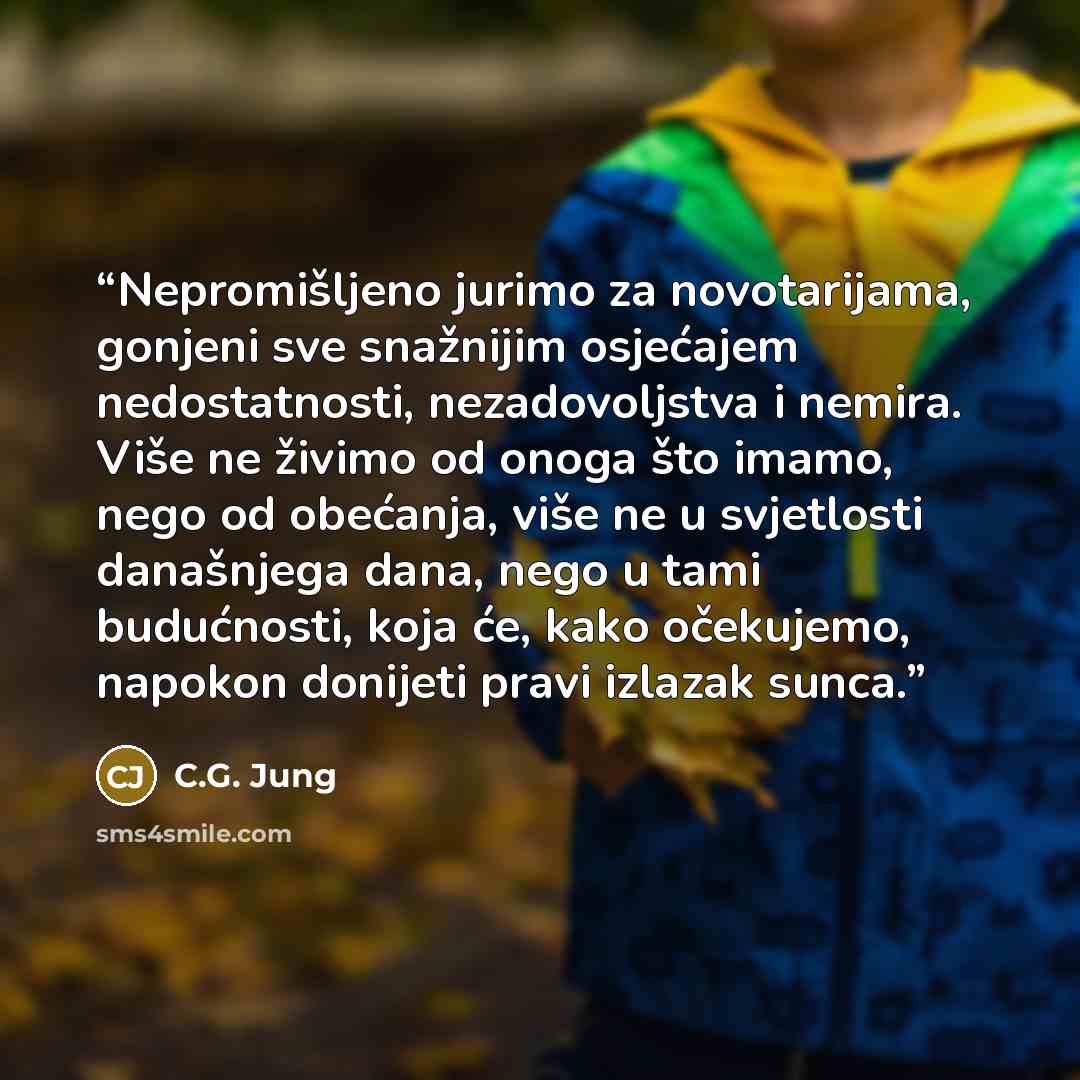“Nepromišljeno jurimo za novotarijama, gonjeni sve snažnijim osjećajem nedostatnosti, nezadovoljstva i nemira. Više ne živimo od onoga što imamo, nego od obećanja, više ne u svjetlosti današnjega dana, nego u tami budućnosti, koja će, kako očekujemo, napokon donijeti pravi izlazak sunca.” quote by C.G. Jung