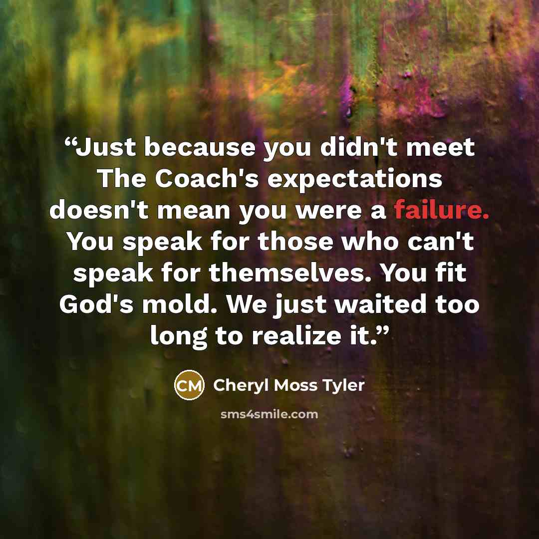 “Just because you didn't meet The Coach's expectations doesn't mean you were a failure. You speak for those who can't speak for themselves. You fit God's mold. We just waited too long to realize it.” quote by Cheryl Moss Tyler