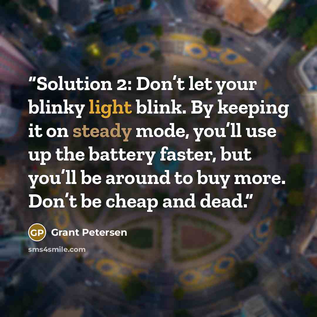 “Solution 2: Don’t let your blinky light blink. By keeping it on steady mode, you’ll use up the battery faster, but you’ll be around to buy more. Don’t be cheap and dead.” quote by Grant Petersen