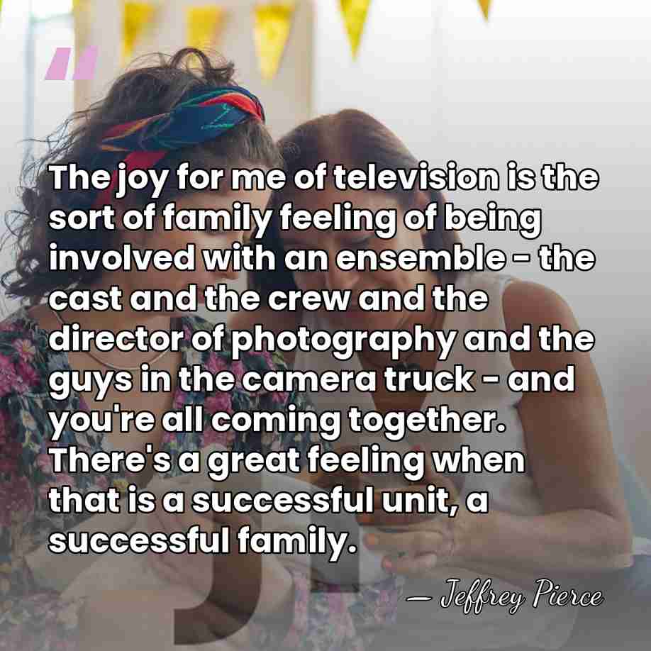 The joy for me of television is the sort of family feeling&hellip; - Jeffrey Pierce