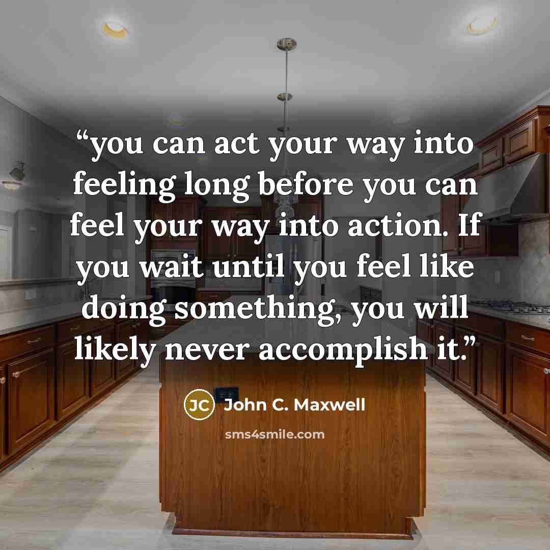 “you can act your way into feeling long before you can feel your way into action. If you wait until you feel like doing something, you will likely never accomplish it.” quote by John C. Maxwell