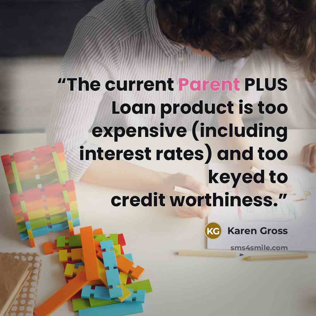 “The current Parent PLUS Loan product is too expensive (including interest rates) and too keyed to credit worthiness.” quote by Karen Gross