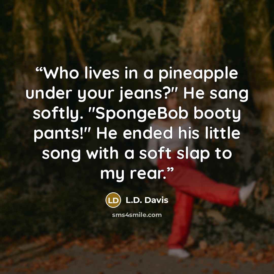 “Who lives in a pineapple under your jeans?" He sang softly. "SpongeBob booty pants!" He ended his little song with a soft slap to my rear.” quote by L.D. Davis