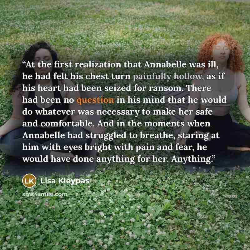 “At the first realization that Annabelle was ill, he had felt his chest turn painfully hollow, as if his heart had been seized for ransom. There had been no question in his mind that he would do whatever was necessary to make her safe and comfortable. And in the moments when Annabelle had struggled…” quote by Lisa Kleypas