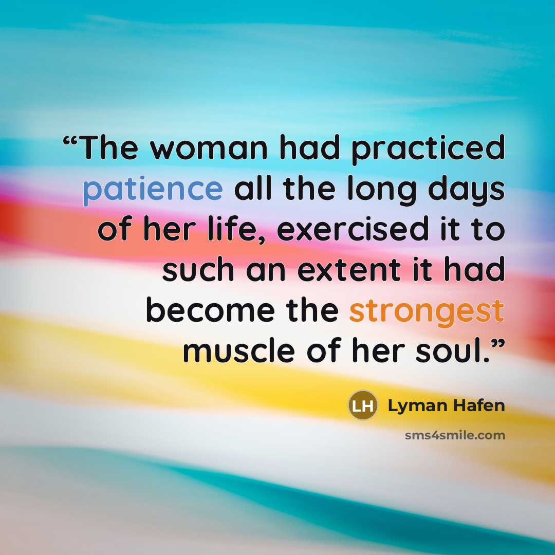 “The woman had practiced patience all the long days of her life, exercised it to such an extent it had become the strongest muscle of her soul.” quote by Lyman Hafen