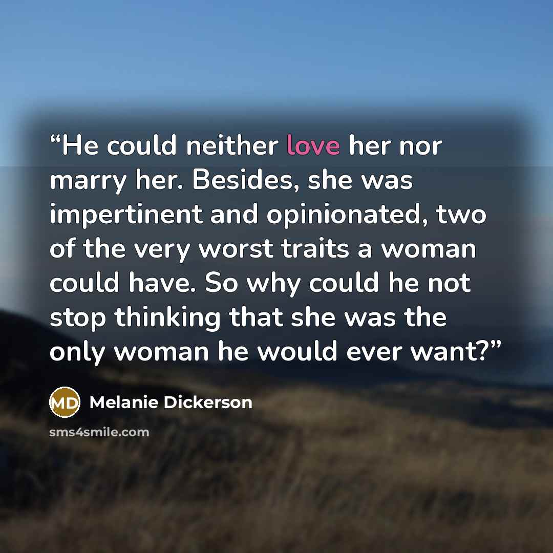 “He could neither love her nor marry her. Besides, she was impertinent and opinionated, two of the very worst traits a woman could have. So why could he not stop thinking that she was the only woman he would ever want?” quote by Melanie Dickerson