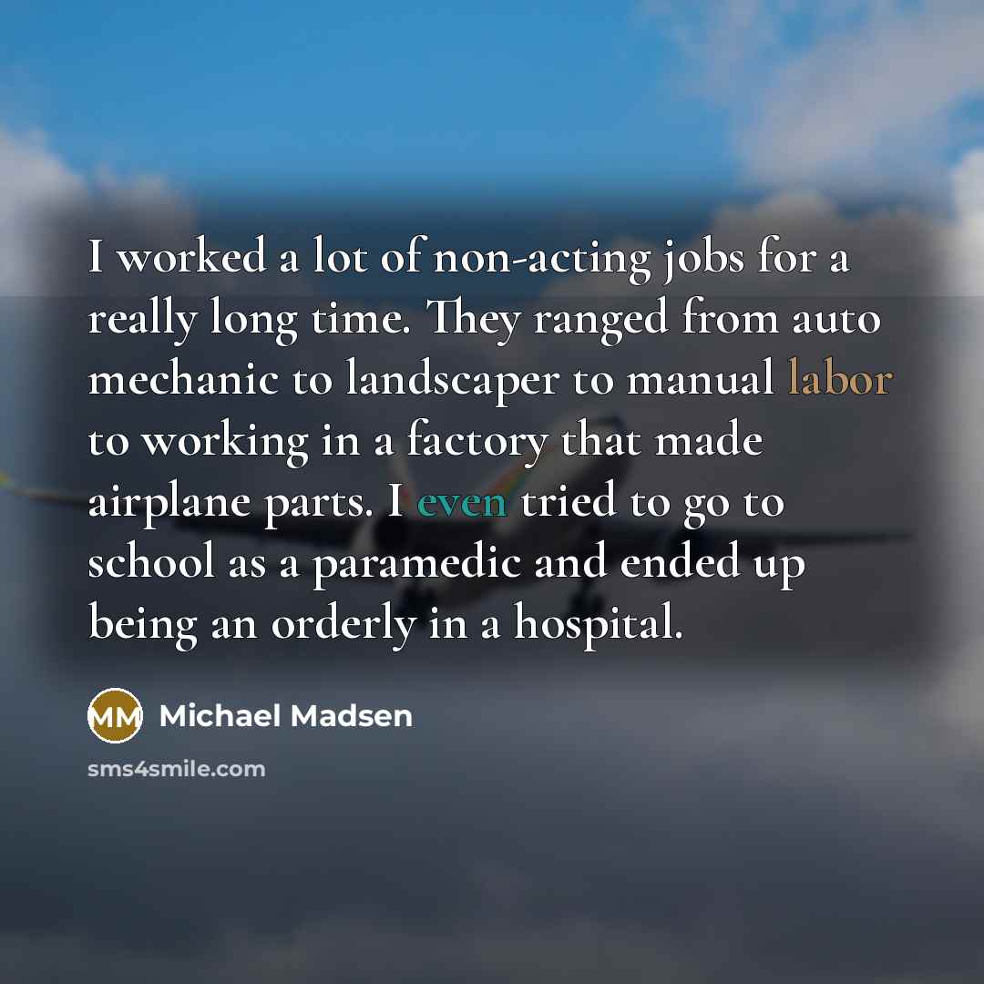 “I worked a lot of non-acting jobs for a really long time. They ranged from auto mechanic to landscaper to manual labor to working in a factory that made airplane parts. I even tried to go to school as a paramedic and ended up being an orderly in a hospital.” quote by Michael Madsen