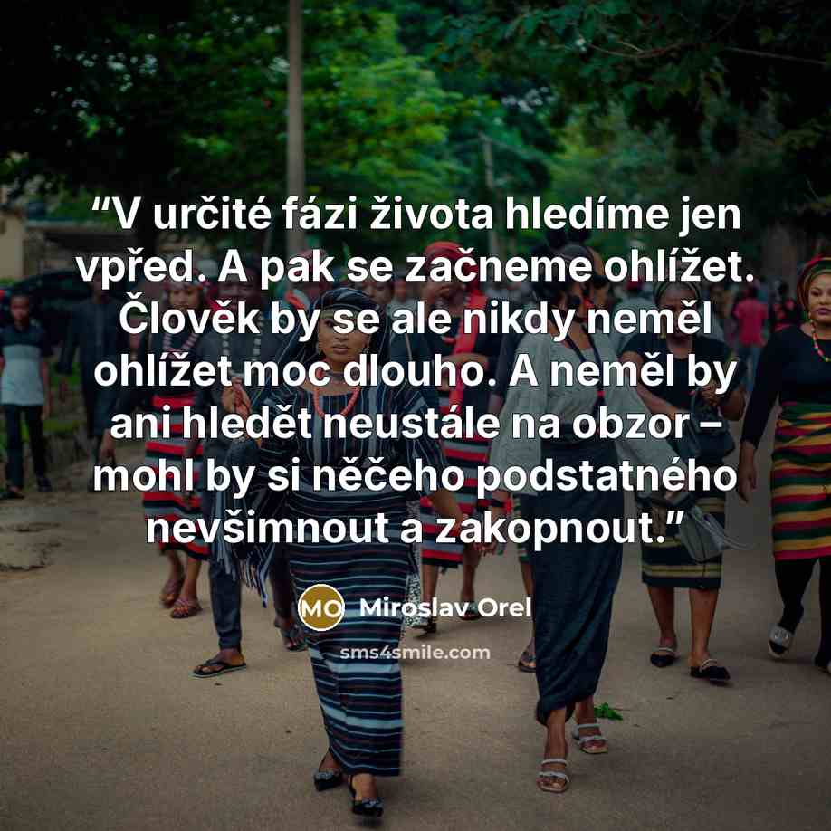 “V určité fázi života hledíme jen vpřed. A pak se začneme ohlížet. Člověk by se ale nikdy neměl ohlížet moc dlouho. A neměl by ani hledět neustále na obzor – mohl by si něčeho podstatného nevšimnout a zakopnout.” quote by Miroslav Orel