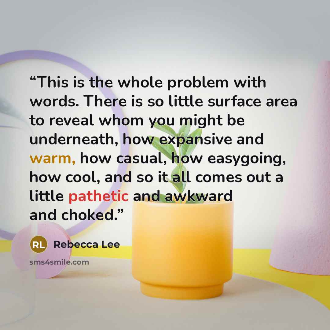 “This is the whole problem with words. There is so little surface area to reveal whom you might be underneath, how expansive and warm, how casual, how easygoing, how cool, and so it all comes out a little pathetic and awkward and choked.” quote by Rebecca Lee
