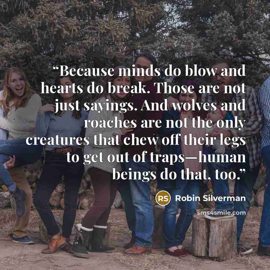 “Because minds do blow and hearts do break. Those are not just sayings. And wolves and roaches are not the only creatures that chew off their legs to get out of traps—human beings do that, too.” quote by Robin Silverman