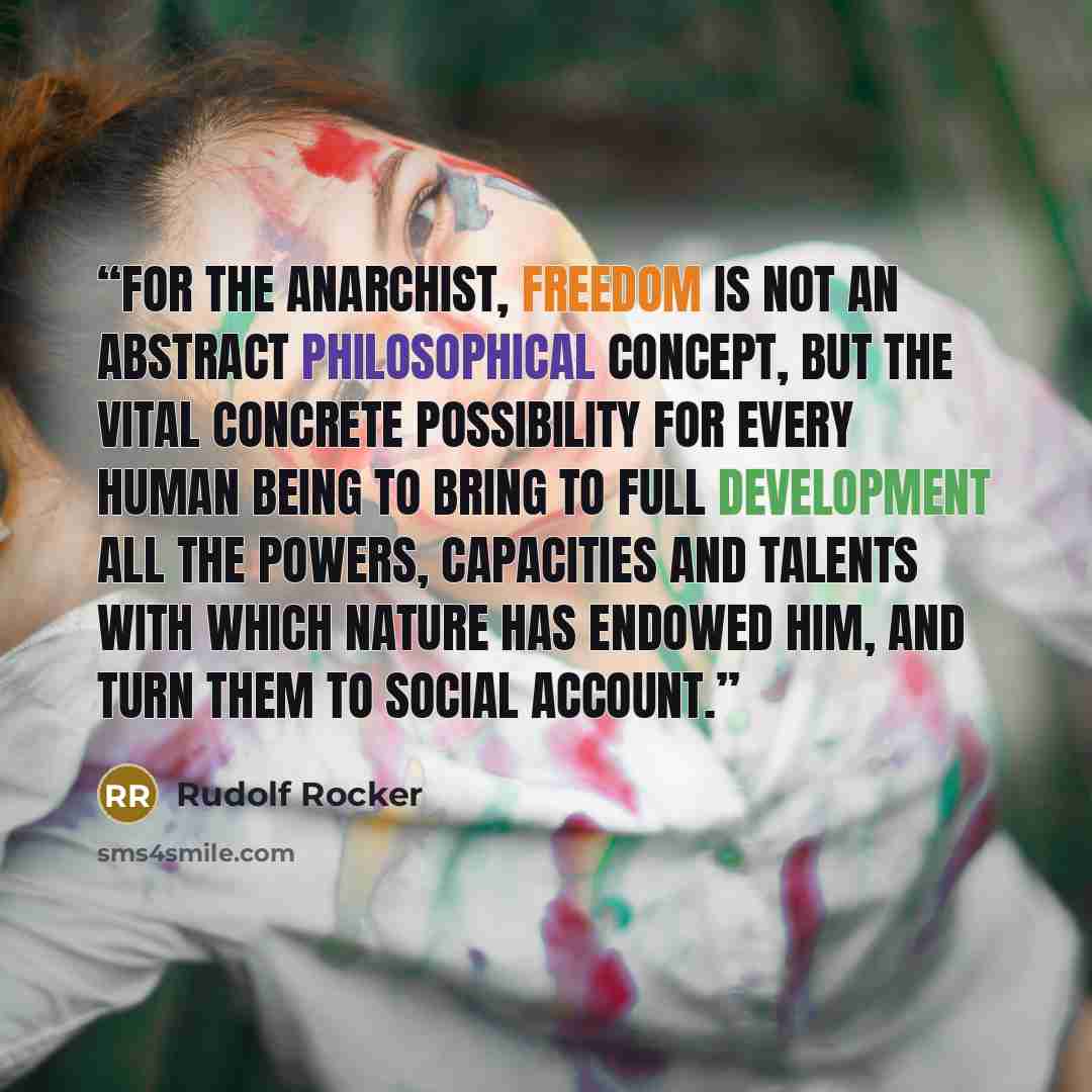 “For the Anarchist, freedom is not an abstract philosophical concept, but the vital concrete possibility for every human being to bring to full development all the powers, capacities and talents with which nature has endowed him, and turn them to social account.” quote by Rudolf Rocker