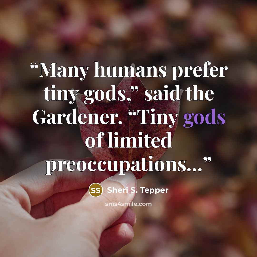 “Many humans prefer tiny gods,” said the Gardener. “Tiny gods of limited preoccupations…” quote by Sheri S. Tepper