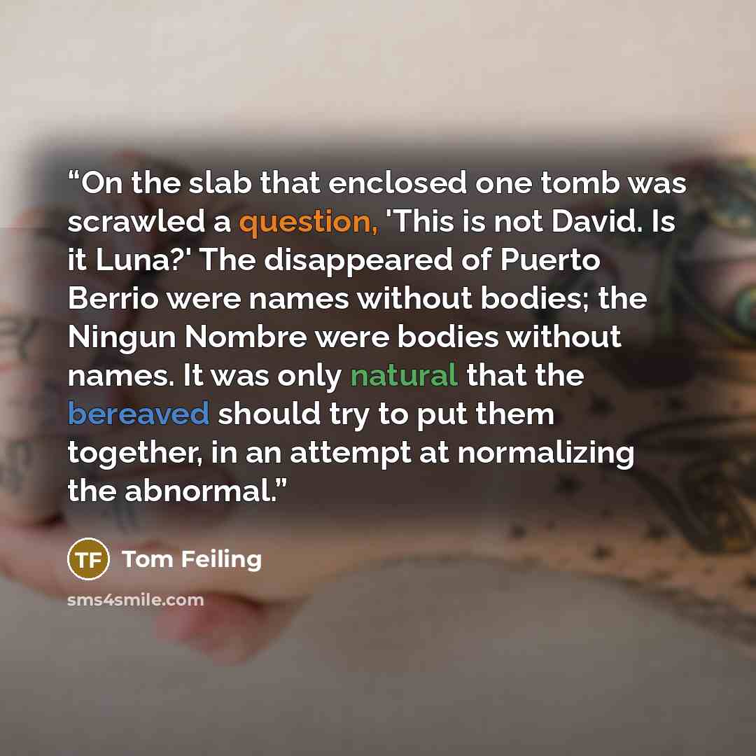 “On the slab that enclosed one tomb was scrawled a question, 'This is not David. Is it Luna?' The disappeared of Puerto Berrio were names without bodies; the Ningun Nombre were bodies without names. It was only natural that the bereaved should try to put them together, in an attempt at normalizing…” quote by Tom Feiling