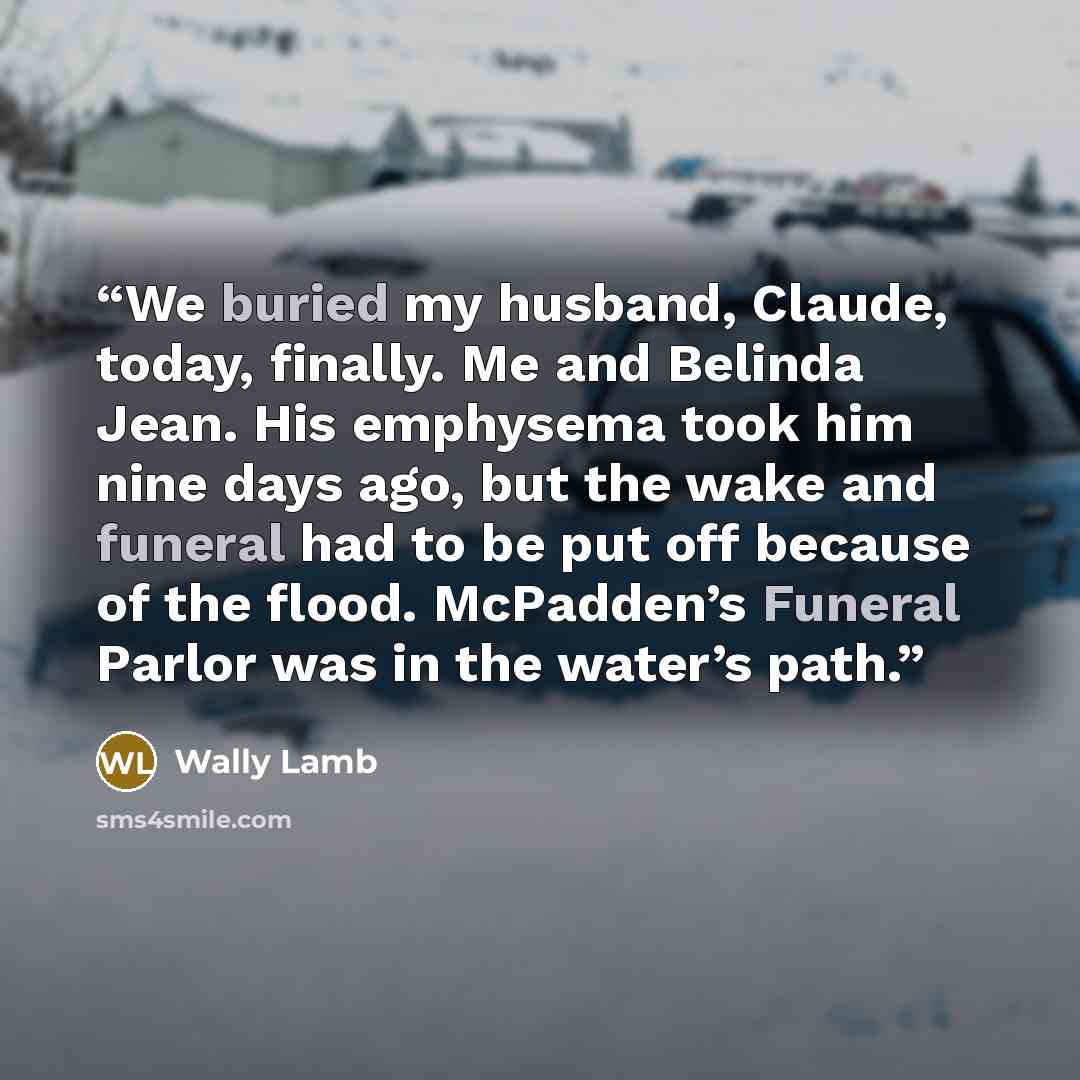 “We buried my husband, Claude, today, finally. Me and Belinda Jean. His emphysema took him nine days ago, but the wake and funeral had to be put off because of the flood. McPadden’s Funeral Parlor was in the water’s path.” quote by Wally Lamb
