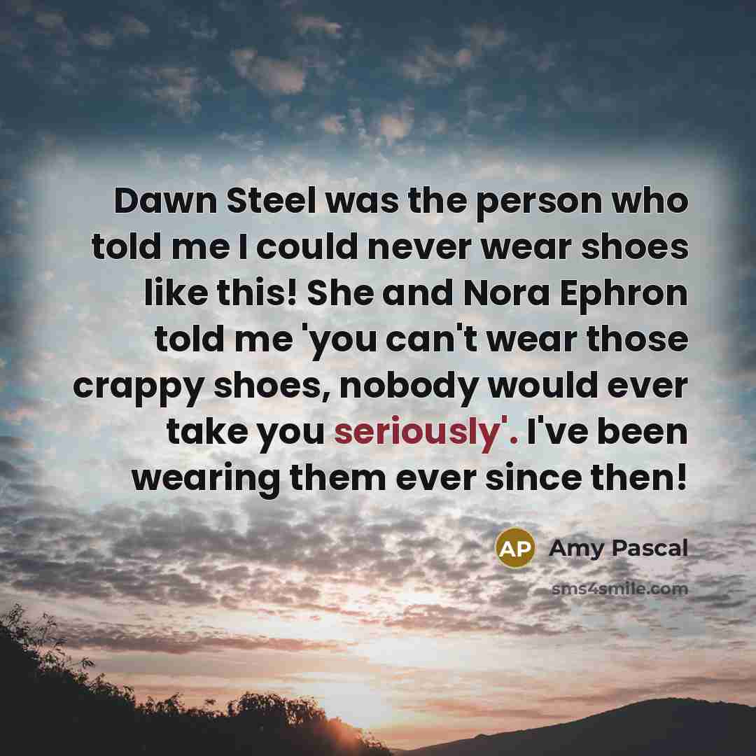 “Dawn Steel was the person who told me I could never wear shoes like this! She and Nora Ephron told me 'you can't wear those crappy shoes, nobody would ever take you seriously'. I've been wearing them ever since then!” quote by Amy Pascal