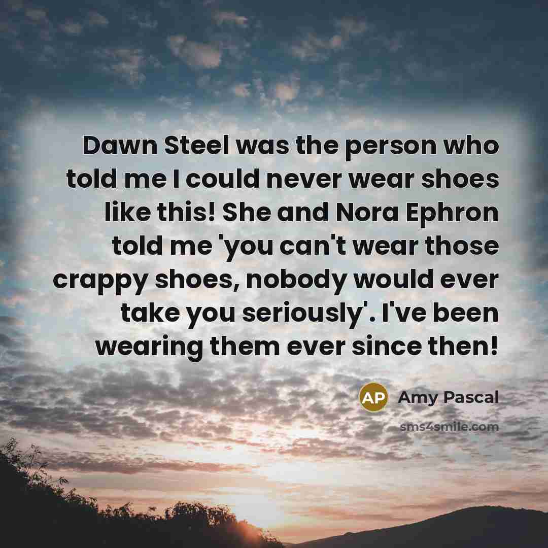 “Dawn Steel was the person who told me I could never wear shoes like this! She and Nora Ephron told me 'you can't wear those crappy shoes, nobody would ever take you seriously'. I've been wearing them ever since then!” quote by Amy Pascal