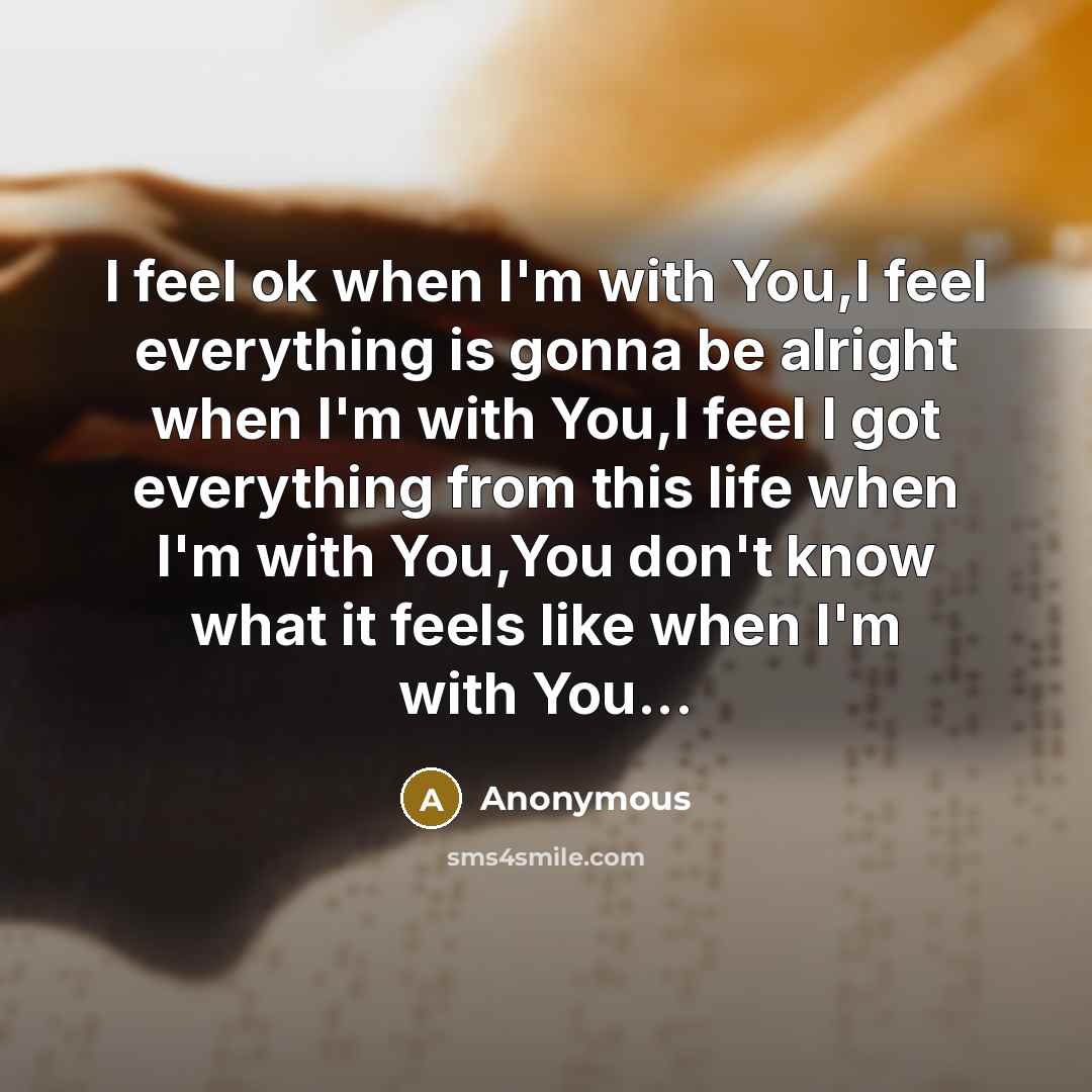 “I feel ok when I'm with You,I feel everything is gonna be alright when I'm with You,I feel I got everything from this life when I'm with You,You don't know what it feels like when I'm with You...” quote by Anonymous