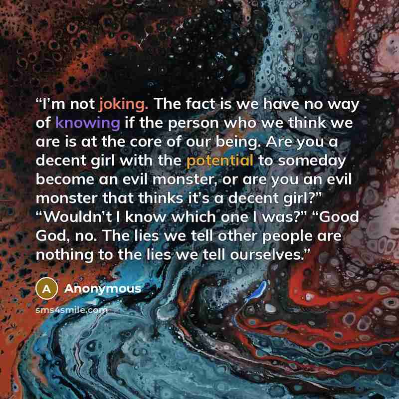 “I’m not joking. The fact is we have no way of knowing if the person who we think we are is at the core of our being. Are you a decent girl with the potential to someday become an evil monster, or are you an evil monster that thinks it’s a decent girl?” “Wouldn’t I know which one I was?” “Good God…” quote by Anonymous