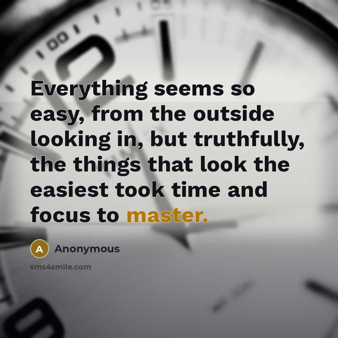 “Everything seems so easy, from the outside looking in, but truthfully, the things that look the easiest took time and focus to master.” quote by Anonymous