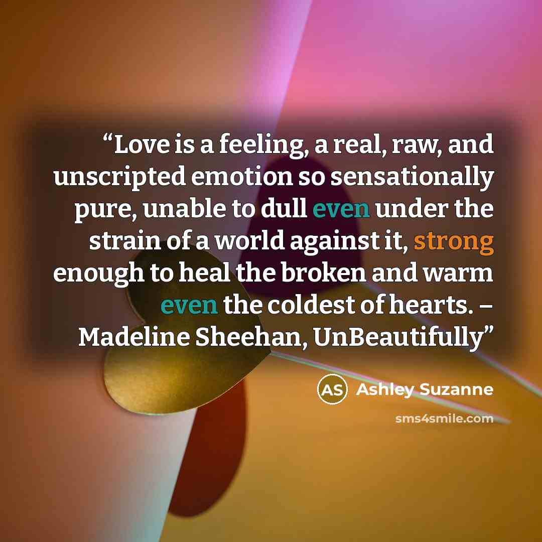 “Love is a feeling, a real, raw, and unscripted emotion so sensationally pure, unable to dull even under the strain of a world against it, strong enough to heal the broken and warm even the coldest of hearts. – Madeline Sheehan, UnBeautifully” quote by Ashley Suzanne