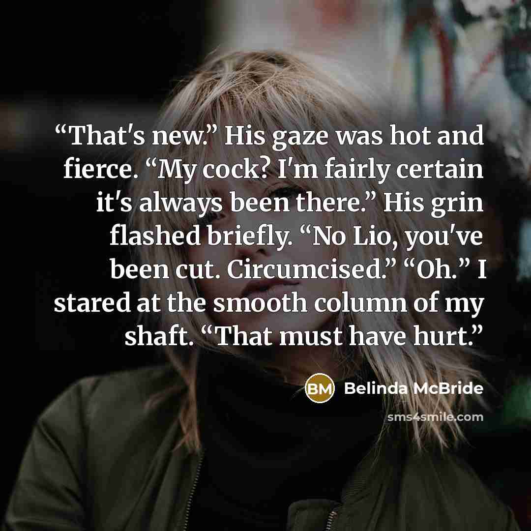 “That's new.” His gaze was hot and fierce. “My cock? I'm fairly certain it's always been there.” His grin flashed briefly. “No Lio, you've been cut. Circumcised.” “Oh.” I stared at the smooth column of my shaft. “That must have hurt.” quote by Belinda McBride