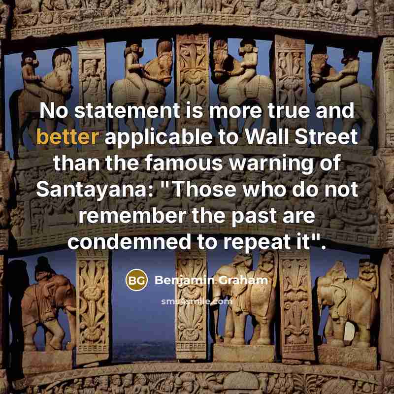 “No statement is more true and better applicable to Wall Street than the famous warning of Santayana: "Those who do not remember the past are condemned to repeat it".” quote by Benjamin Graham