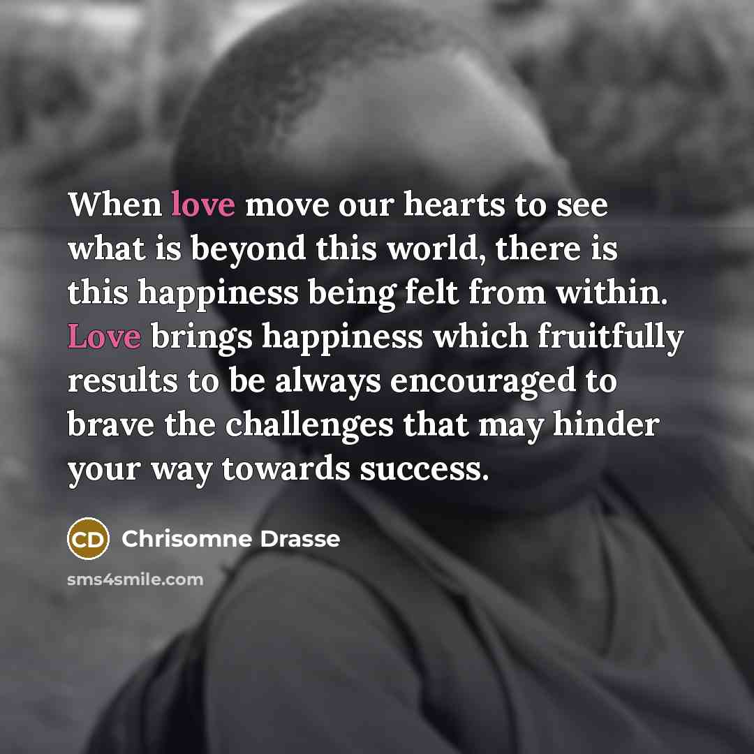 “When love move our hearts to see what is beyond this world, there is this happiness being felt from within. Love brings happiness which fruitfully results to be always encouraged to brave the challenges that may hinder your way towards success.” quote by Chrisomne Drasse