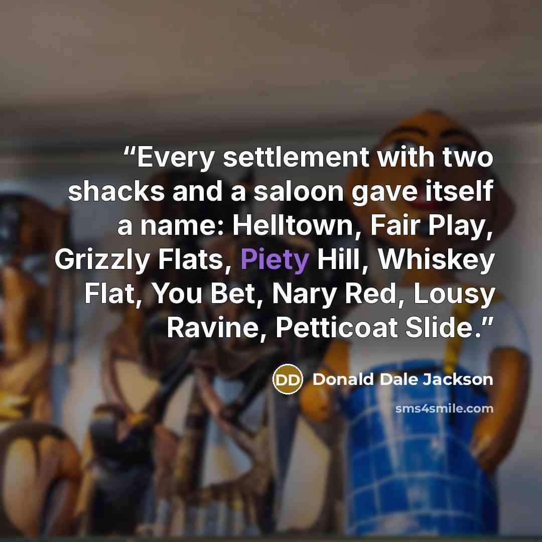 “Every settlement with two shacks and a saloon gave itself a name: Helltown, Fair Play, Grizzly Flats, Piety Hill, Whiskey Flat, You Bet, Nary Red, Lousy Ravine, Petticoat Slide.” quote by Donald Dale Jackson