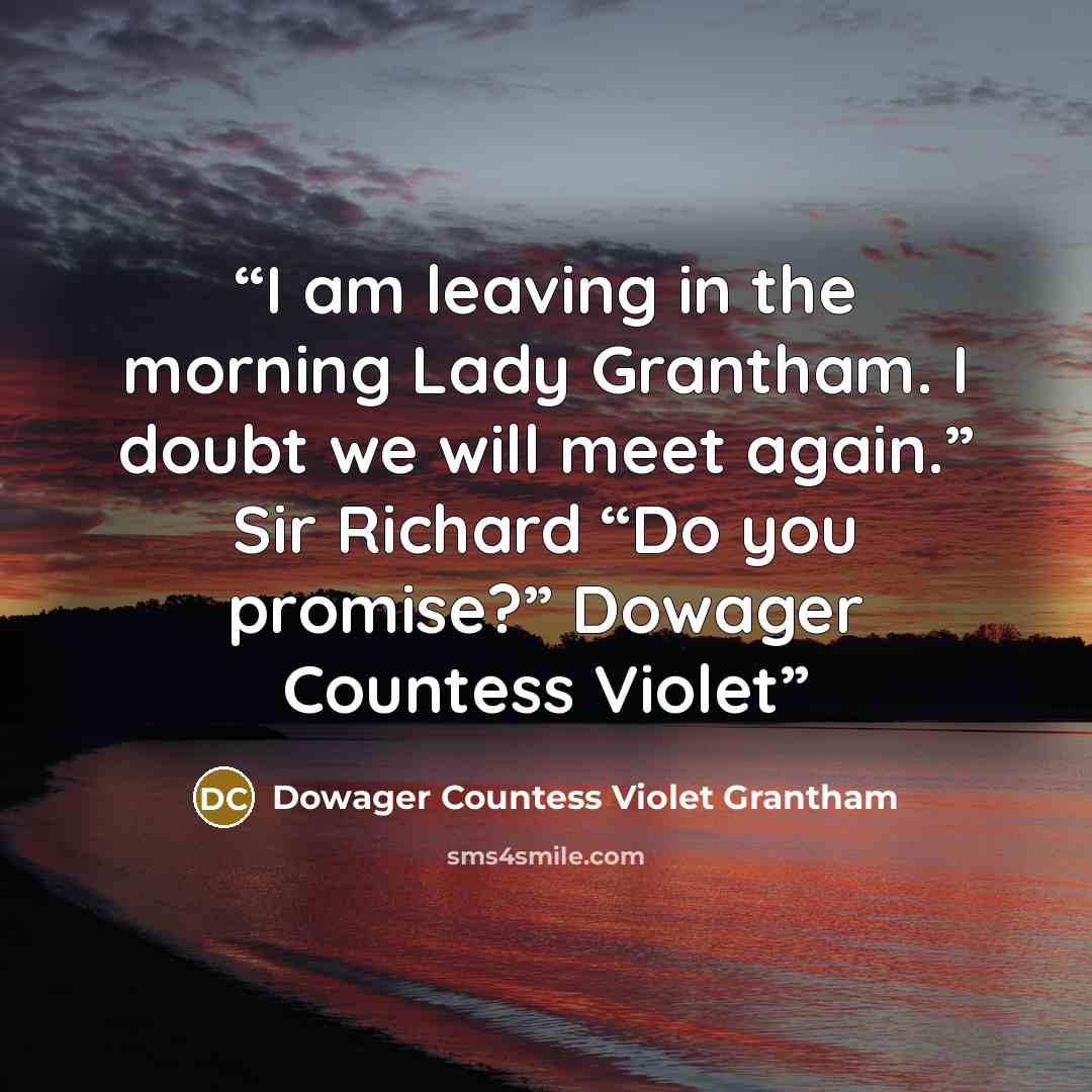 “I am leaving in the morning Lady Grantham. I doubt we will meet again.” Sir Richard “Do you promise?” Dowager Countess Violet” quote by Dowager Countess Violet Grantham