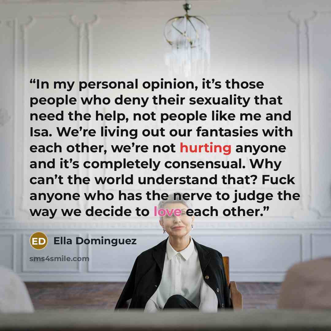 “In my personal opinion, it’s those people who deny their sexuality that need the help, not people like me and Isa. We’re living out our fantasies with each other, we’re not hurting anyone and it’s completely consensual. Why can’t the world understand that? Fuck anyone who has the nerve to judge…” quote by Ella Dominguez