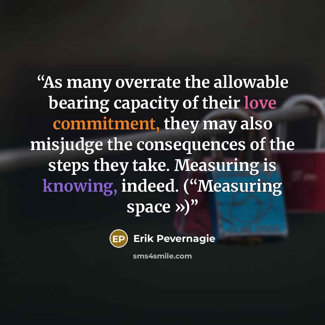 “As many overrate the allowable bearing capacity of their love commitment, they may also misjudge the consequences of the steps they take. Measuring is knowing, indeed. (“Measuring space »)” quote by Erik Pevernagie
